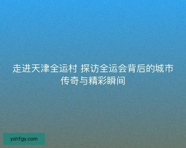 走进天津全运村 探访全运会背后的城市传奇与精彩瞬间
