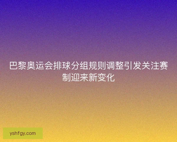 巴黎奥运会排球分组规则调整引发关注赛制迎来新变化
